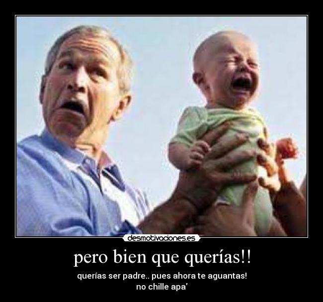pero bien que querías!! - querías ser padre.. pues ahora te aguantas!
no chille apa