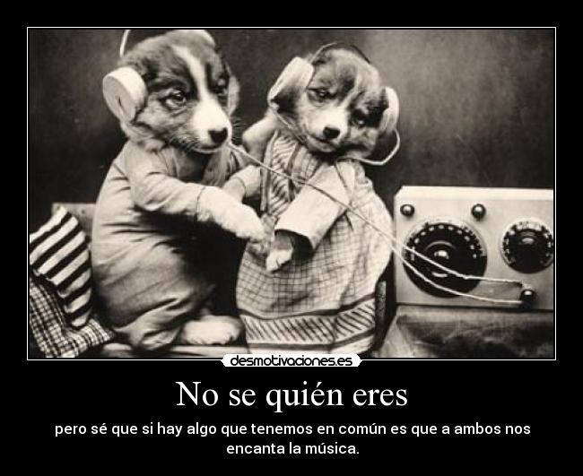 No se quién eres - pero sé que si hay algo que tenemos en común es que a ambos nos
encanta la música.