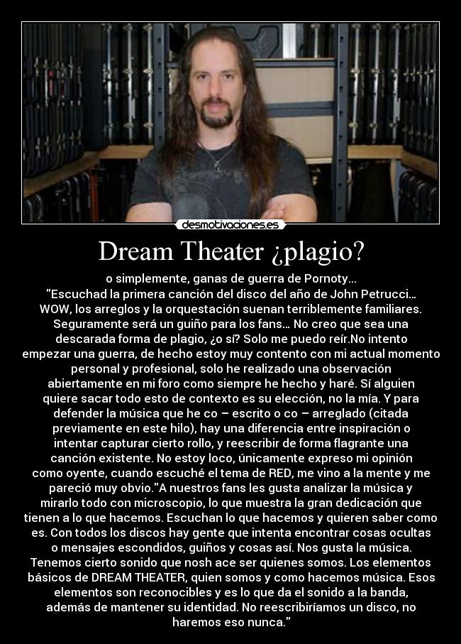 Dream Theater ¿plagio? - o simplemente, ganas de guerra de Pornoty...
Escuchad la primera canción del disco del año de John Petrucci…
WOW, los arreglos y la orquestación suenan terriblemente familiares.
Seguramente será un guiño para los fans… No creo que sea una
descarada forma de plagio, ¿o sí? Solo me puedo reír.No intento
empezar una guerra, de hecho estoy muy contento con mi actual momento
personal y profesional, solo he realizado una observación
abiertamente en mi foro como siempre he hecho y haré. Sí alguien
quiere sacar todo esto de contexto es su elección, no la mía. Y para
defender la música que he co – escrito o co – arreglado (citada
previamente en este hilo), hay una diferencia entre inspiración o
intentar capturar cierto rollo, y reescribir de forma flagrante una
canción existente. No estoy loco, únicamente expreso mi opinión
como oyente, cuando escuché el tema de RED, me vino a la mente y me
pareció muy obvio.A nuestros fans les gusta analizar la música y
mirarlo todo con microscopio, lo que muestra la gran dedicación que
tienen a lo que hacemos. Escuchan lo que hacemos y quieren saber como
es. Con todos los discos hay gente que intenta encontrar cosas ocultas
o mensajes escondidos, guiños y cosas así. Nos gusta la música.
Tenemos cierto sonido que nosh ace ser quienes somos. Los elementos
básicos de DREAM THEATER, quien somos y como hacemos música. Esos
elementos son reconocibles y es lo que da el sonido a la banda,
además de mantener su identidad. No reescribiríamos un disco, no
haremos eso nunca.