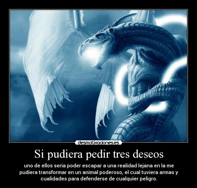 Si pudiera pedir tres deseos - uno de ellos seria poder escapar a una realidad lejana en la me
pudiera transformar en un animal poderoso, el cual tuviera armas y
cualidades para defenderse de cualquier peligro.