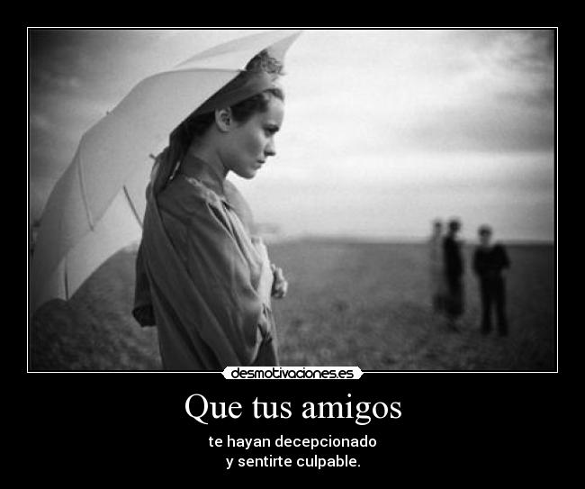 Que tus amigos - te hayan decepcionado
y sentirte culpable.