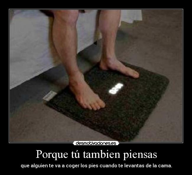 Porque tú tambien piensas - que alguien te va a coger los pies cuando te levantas de la cama.