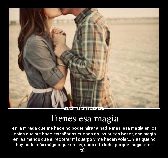 Tienes esa magia - en la mirada que me hace no poder mirar a nadie más, esa magia en los
labios que me hace extrañarlos cuando no los puedo besar, esa magia
en las manos que al recorrer mi cuerpo y me hacen volar… Y es que no
hay nada más mágico que un segundo a tu lado, porque magia eres
tú…♥