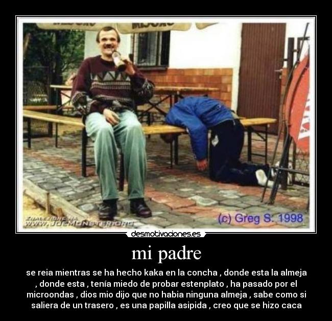 mi padre - se reia mientras se ha hecho kaka en la concha , donde esta la almeja
, donde esta , tenía miedo de probar estenplato , ha pasado por el
microondas , dios mio dijo que no habia ninguna almeja , sabe como si
saliera de un trasero , es una papilla asipida , creo que se hizo caca