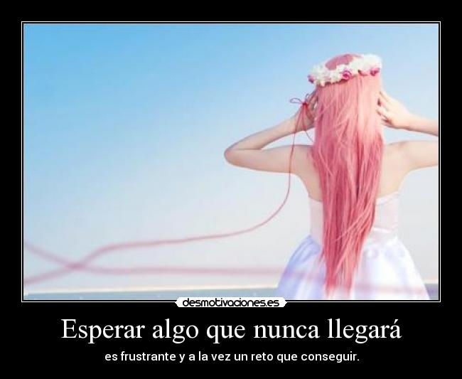 Esperar algo que nunca llegará - es frustrante y a la vez un reto que conseguir.
