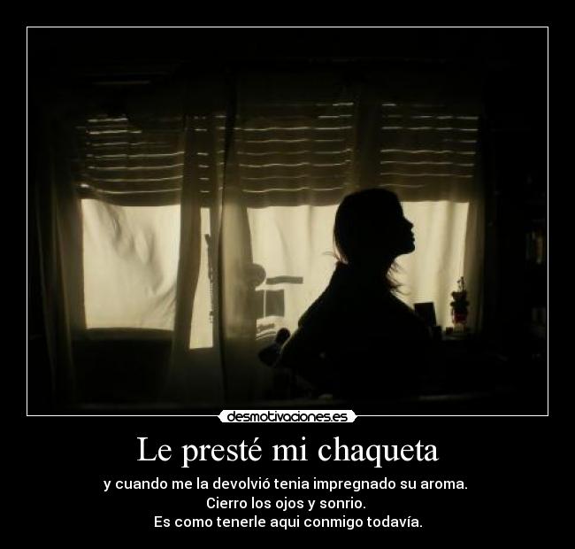 Le presté mi chaqueta - y cuando me la devolvió tenia impregnado su aroma. 
Cierro los ojos y sonrio. 
Es como tenerle aqui conmigo todavía.