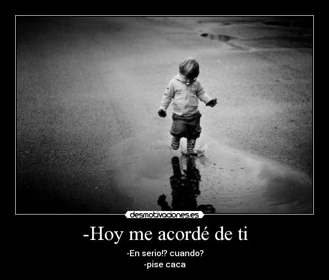 -Hoy me acordé de ti - -En serio!? cuando?
-pise caca