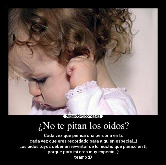 ¿No te pitan los oidos? - Cada vez que piensa una persona en ti,
cada vez que eres recordado para alguien especial...!
Los oidos tuyos deberian reventar de lo mucho que pienso en ti,
porque para mi eres muy especial (:
teamo :D