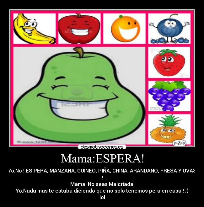 Mama:ESPERA! - Yo:No ! ES PERA, MANZANA. GUINEO, PIÑA, CHINA, ARANDANO, FRESA Y UVAS
!
Mama: No seas Malcriada!
Yo:Nada mas te estaba diciendo que no solo tenemos pera en casa ! :(
lol