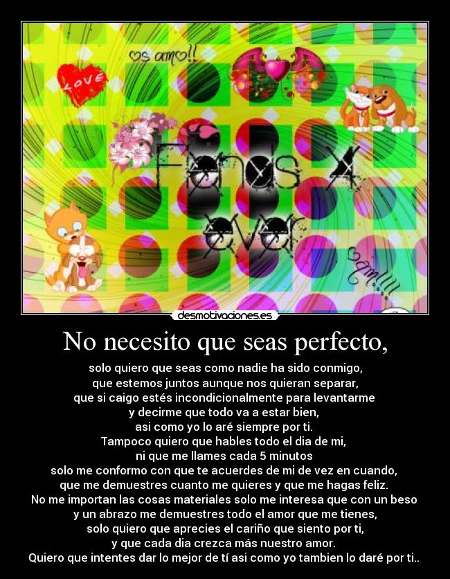 No necesito que seas perfecto, - solo quiero que seas como nadie ha sido conmigo,
que estemos juntos aunque nos quieran separar,
que si caigo estés incondicionalmente para levantarme
y decirme que todo va a estar bien,
asi como yo lo aré siempre por ti.
Tampoco quiero que hables todo el dia de mi,
ni que me llames cada 5 minutos
solo me conformo con que te acuerdes de mi de vez en cuando,
que me demuestres cuanto me quieres y que me hagas feliz.
No me importan las cosas materiales solo me interesa que con un beso
y un abrazo me demuestres todo el amor que me tienes,
solo quiero que aprecies el cariño que siento por ti,
y que cada dia crezca más nuestro amor.
Quiero que intentes dar lo mejor de tí asi como yo tambien lo daré por ti.. ♥