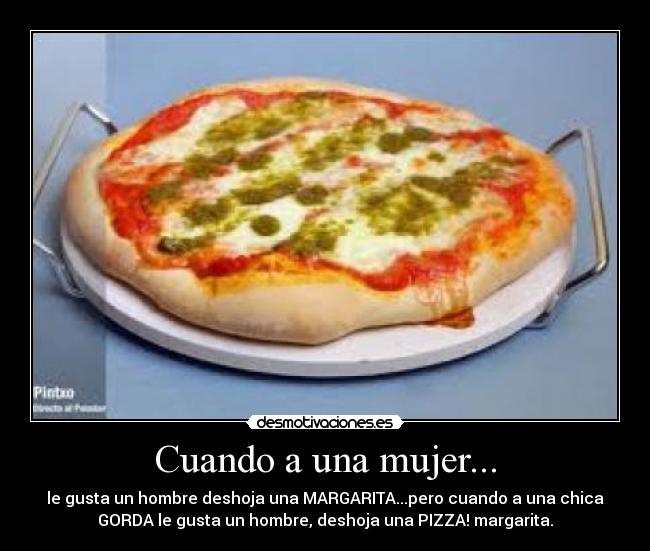 Cuando a una mujer... - le gusta un hombre deshoja una MARGARITA...pero cuando a una chica
GORDA le gusta un hombre, deshoja una PIZZA! margarita.