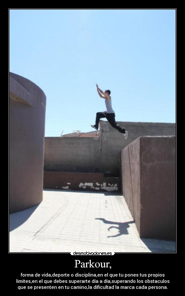 Parkour, - forma de vida,deporte o disciplina,en el que tu pones tus propios
limites,en el que debes superarte día a día,superando los obstaculos
que se presenten en tu camino,la dificultad la marca cada persona.