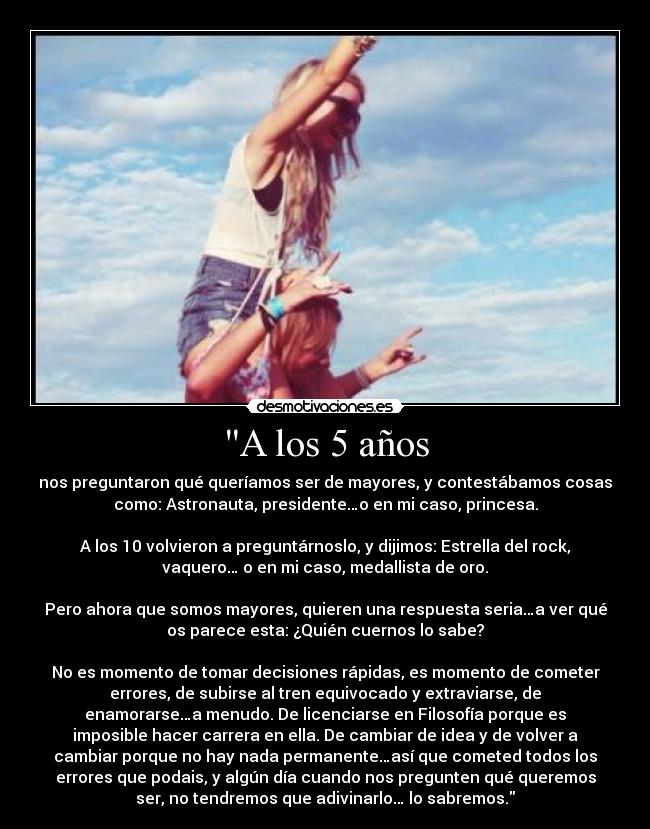 A los 5 años - nos preguntaron qué queríamos ser de mayores, y contestábamos cosas
como: Astronauta, presidente…o en mi caso, princesa.

A los 10 volvieron a preguntárnoslo, y dijimos: Estrella del rock,
vaquero… o en mi caso, medallista de oro.

Pero ahora que somos mayores, quieren una respuesta seria…a ver qué
os parece esta: ¿Quién cuernos lo sabe?

No es momento de tomar decisiones rápidas, es momento de cometer
errores, de subirse al tren equivocado y extraviarse, de
enamorarse…a menudo. De licenciarse en Filosofía porque es
imposible hacer carrera en ella. De cambiar de idea y de volver a
cambiar porque no hay nada permanente…así que cometed todos los
errores que podais, y algún día cuando nos pregunten qué queremos
ser, no tendremos que adivinarlo… lo sabremos.