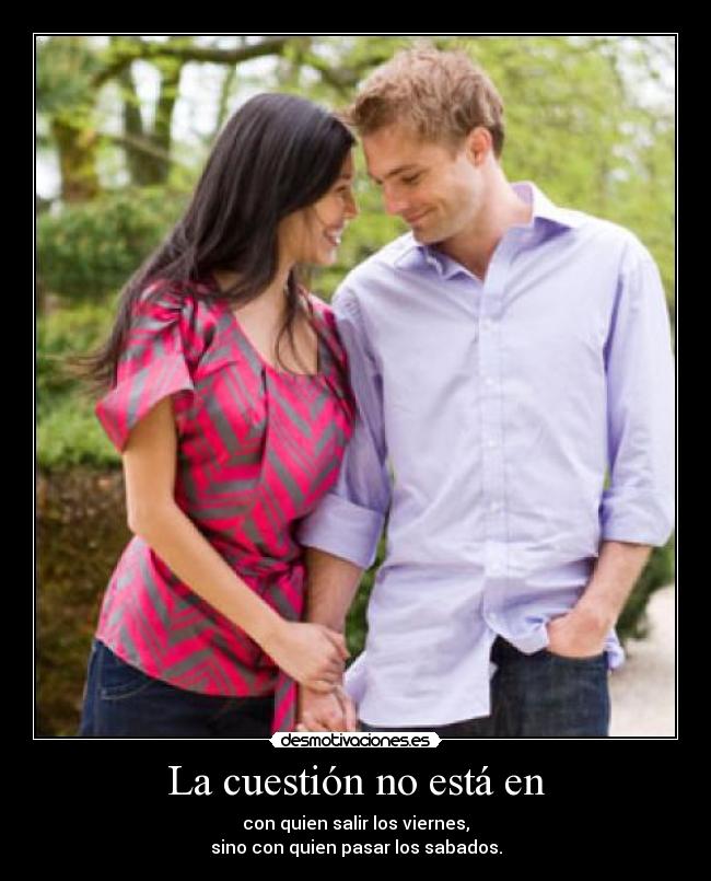 La cuestión no está en - con quien salir los viernes,
sino con quien pasar los sabados.