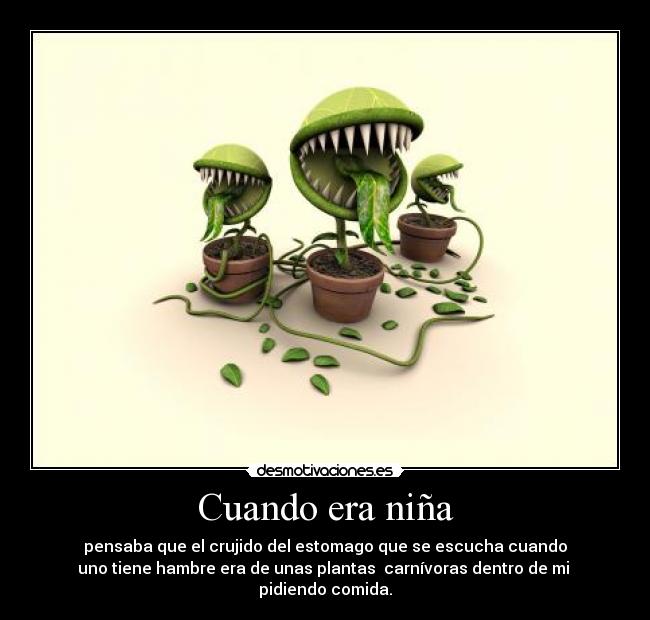 Cuando era niña - pensaba que el crujido del estomago que se escucha cuando
uno tiene hambre era de unas plantas carnívoras dentro de mi
pidiendo comida.
