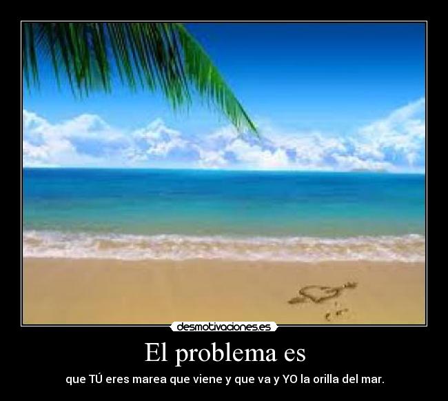 El problema es - que TÚ eres marea que viene y que va y YO la orilla del mar.