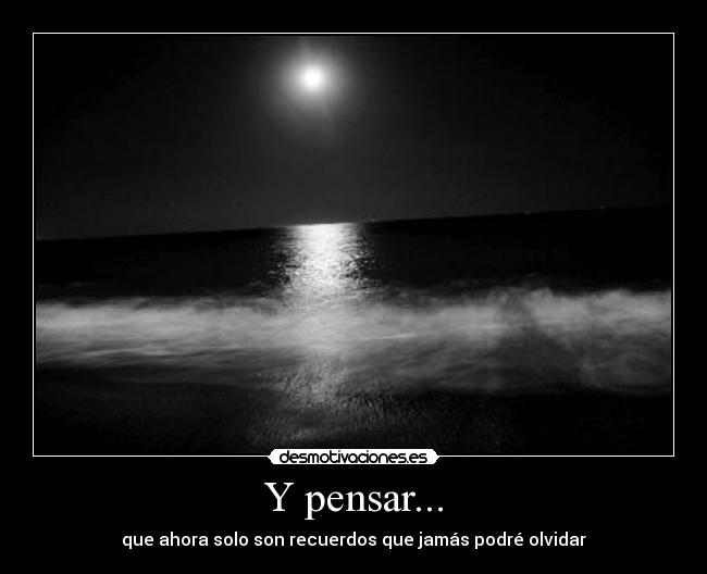 Y pensar... - que ahora solo son recuerdos que jamás podré olvidar