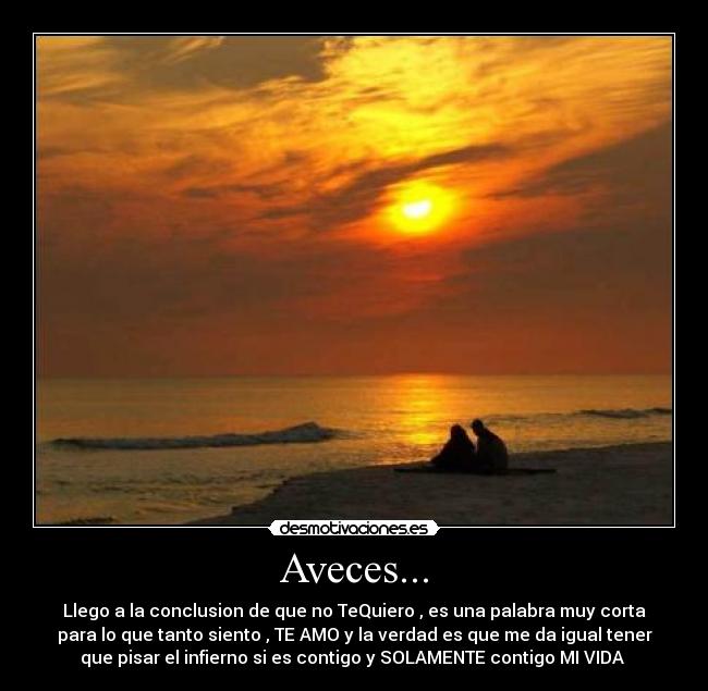 Aveces... - Llego a la conclusion de que no TeQuiero , es una palabra muy corta
para lo que tanto siento , TE AMO y la verdad es que me da igual tener
que pisar el infierno si es contigo y SOLAMENTE contigo MI VIDA 