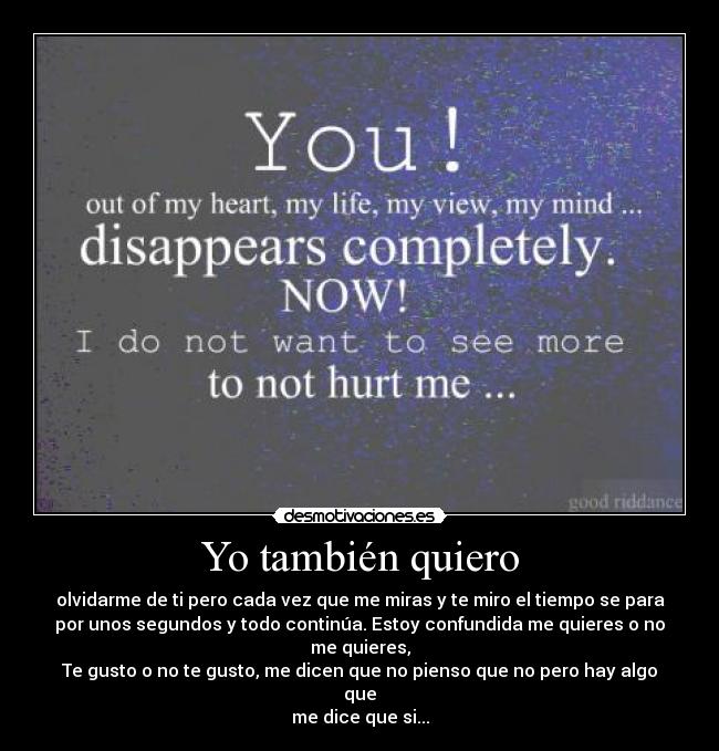 Yo también quiero - olvidarme de ti pero cada vez que me miras y te miro el tiempo se para
por unos segundos y todo continúa. Estoy confundida me quieres o no
me quieres,
Te gusto o no te gusto, me dicen que no pienso que no pero hay algo
que
me dice que si...