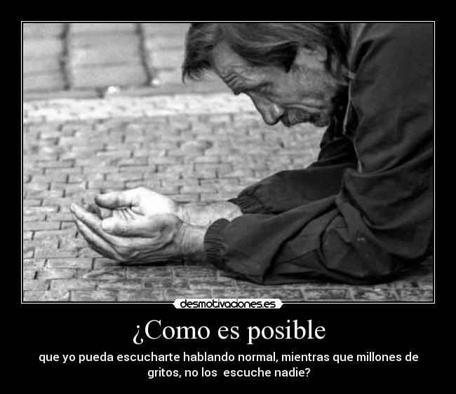 ¿Como es posible - que yo pueda escucharte hablando normal, mientras que millones de
gritos, no los escuche nadie?