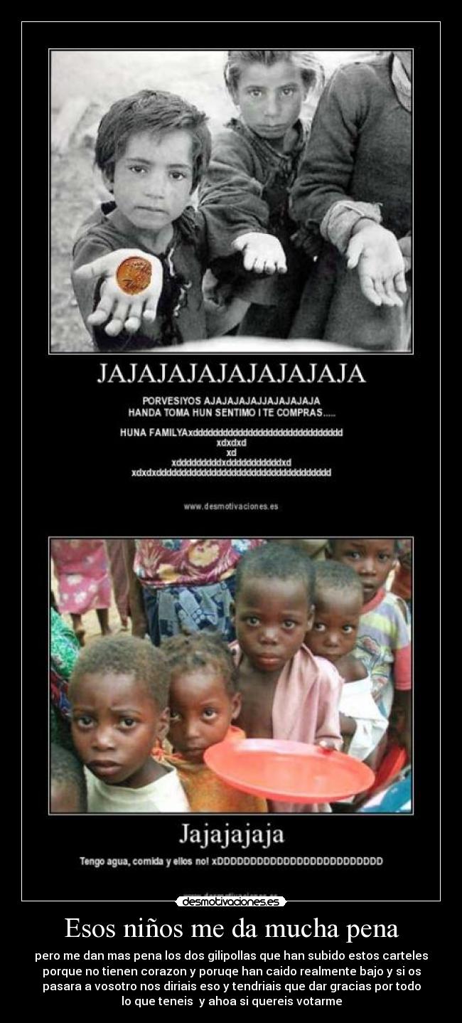 Esos niños me da mucha pena - pero me dan mas pena los dos gilipollas que han subido estos carteles
porque no tienen corazon y poruqe han caido realmente bajo y si os
pasara a vosotro nos diriais eso y tendriais que dar gracias por todo
lo que teneis  y ahoa si quereis votarme