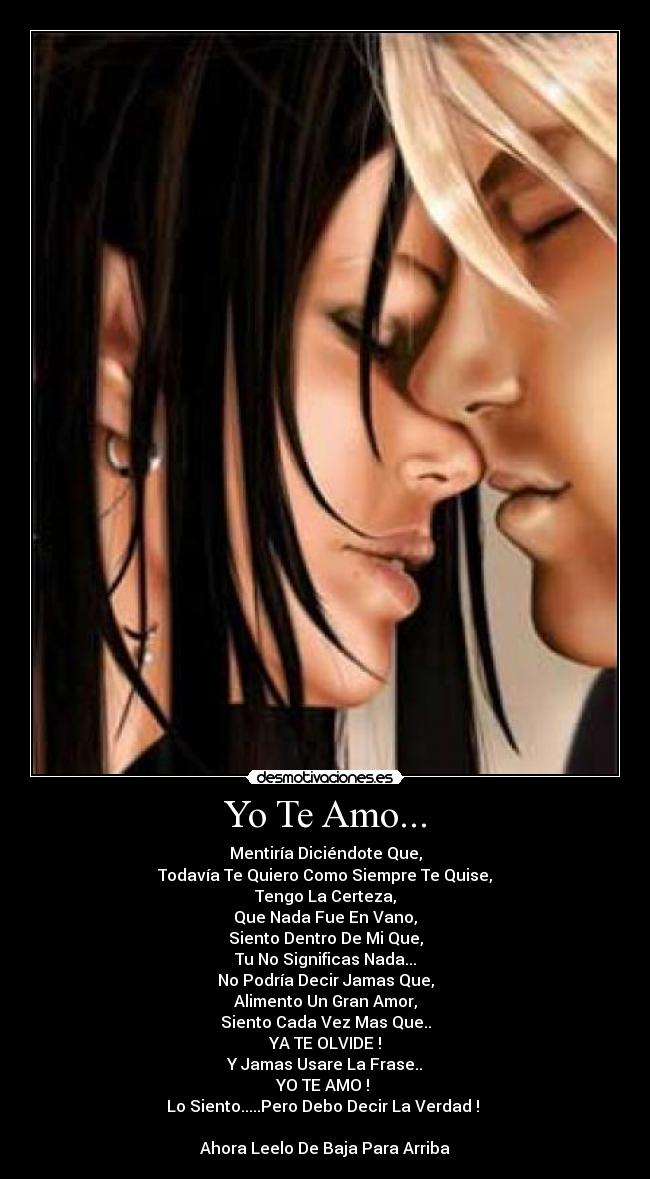 Yo Te Amo... - Mentiría Diciéndote Que,
Todavía Te Quiero Como Siempre Te Quise,
Tengo La Certeza,
Que Nada Fue En Vano,
Siento Dentro De Mi Que,
Tu No Significas Nada...
No Podría Decir Jamas Que,
Alimento Un Gran Amor,
Siento Cada Vez Mas Que..
YA TE OLVIDE !
Y Jamas Usare La Frase..
YO TE AMO ! 
Lo Siento.....Pero Debo Decir La Verdad ! 

Ahora Leelo De Baja Para Arriba