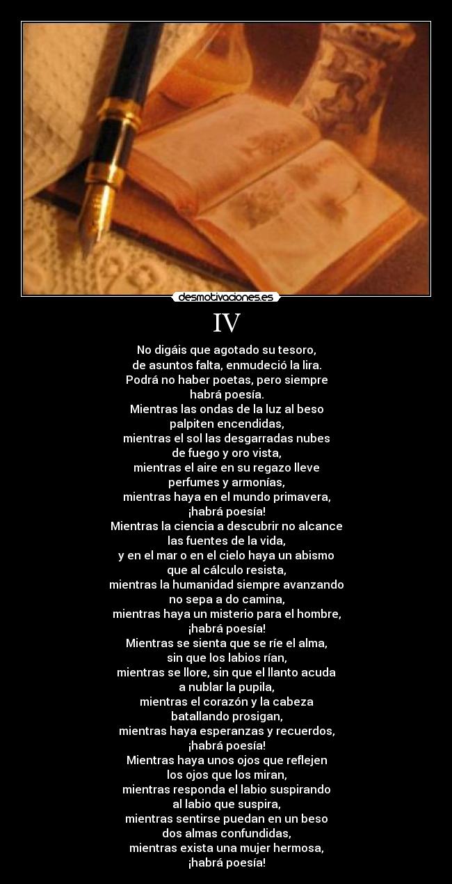 IV - No digáis que agotado su tesoro,
de asuntos falta, enmudeció la lira.
Podrá no haber poetas, pero siempre
habrá poesía.
Mientras las ondas de la luz al beso
palpiten encendidas,
mientras el sol las desgarradas nubes
de fuego y oro vista,
mientras el aire en su regazo lleve
perfumes y armonías,
mientras haya en el mundo primavera,
¡habrá poesía!
Mientras la ciencia a descubrir no alcance
las fuentes de la vida,
y en el mar o en el cielo haya un abismo
que al cálculo resista,
mientras la humanidad siempre avanzando
no sepa a do camina,
mientras haya un misterio para el hombre,
¡habrá poesía!
Mientras se sienta que se ríe el alma,
sin que los labios rían,
mientras se llore, sin que el llanto acuda
a nublar la pupila,
mientras el corazón y la cabeza
batallando prosigan,
mientras haya esperanzas y recuerdos,
¡habrá poesía!
Mientras haya unos ojos que reflejen
los ojos que los miran,
mientras responda el labio suspirando
al labio que suspira,
mientras sentirse puedan en un beso
dos almas confundidas,
mientras exista una mujer hermosa,
¡habrá poesía!