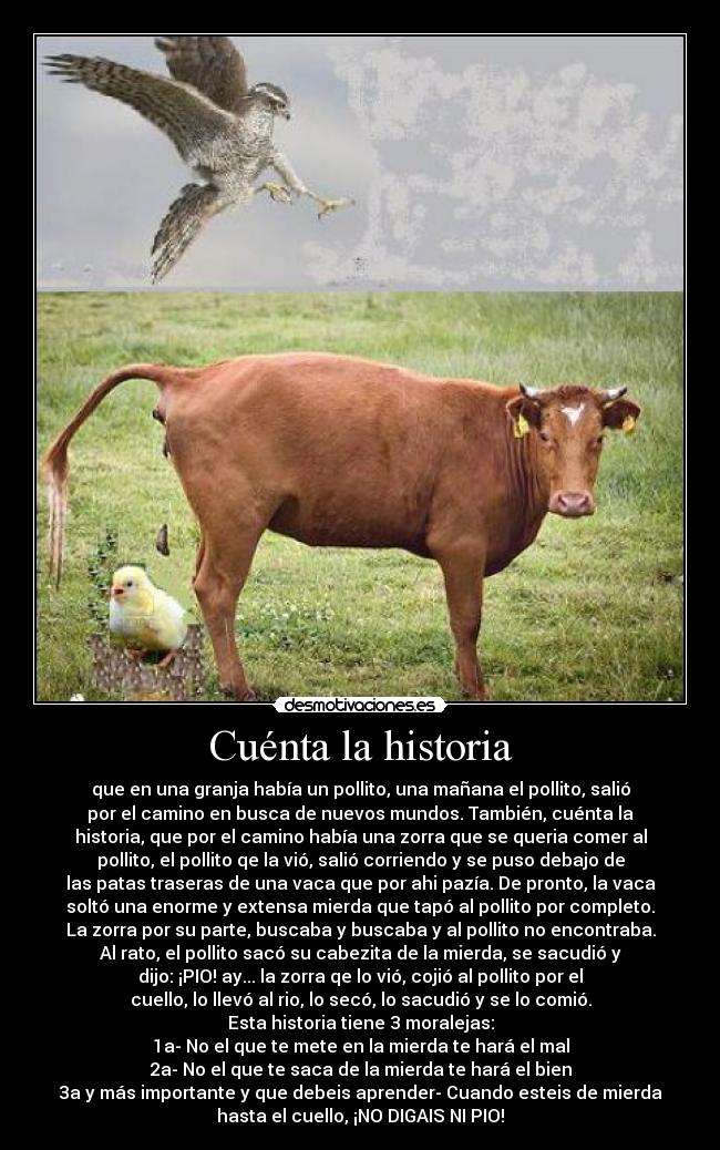 Cuénta la historia - que en una granja había un pollito, una mañana el pollito, salió
por el camino en busca de nuevos mundos. También, cuénta la
historia, que por el camino había una zorra que se queria comer al
pollito, el pollito qe la vió, salió corriendo y se puso debajo de
las patas traseras de una vaca que por ahi pazía. De pronto, la vaca
soltó una enorme y extensa mierda que tapó al pollito por completo.
La zorra por su parte, buscaba y buscaba y al pollito no encontraba.
Al rato, el pollito sacó su cabezita de la mierda, se sacudió y
dijo: ¡PIO! ay... la zorra qe lo vió, cojió al pollito por el
cuello, lo llevó al rio, lo secó, lo sacudió y se lo comió.
Esta historia tiene 3 moralejas:
1a- No el que te mete en la mierda te hará el mal
2a- No el que te saca de la mierda te hará el bien
3a y más importante y que debeis aprender- Cuando esteis de mierda
hasta el cuello, ¡NO DIGAIS NI PIO!