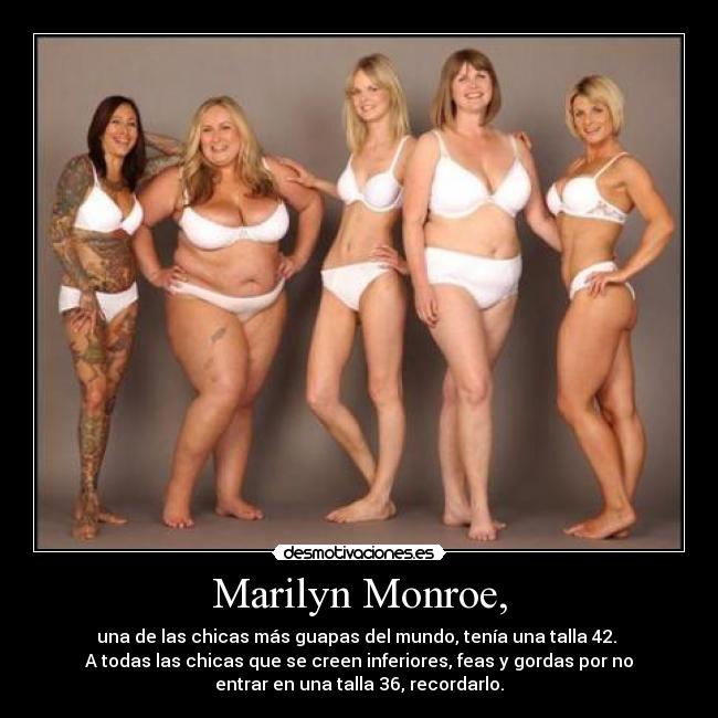 Marilyn Monroe, - una de las chicas más guapas del mundo, tenía una talla 42. 
A todas las chicas que se creen inferiores, feas y gordas por no
entrar en una talla 36, recordarlo.