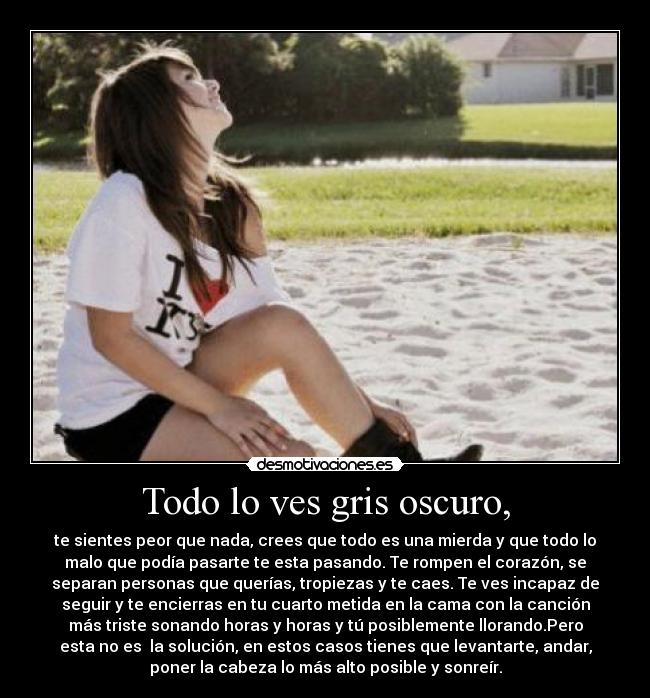 Todo lo ves gris oscuro, - te sientes peor que nada, crees que todo es una mierda y que todo lo
malo que podía pasarte te esta pasando. Te rompen el corazón, se
separan personas que querías, tropiezas y te caes. Te ves incapaz de
seguir y te encierras en tu cuarto metida en la cama con la canción
más triste sonando horas y horas y tú posiblemente llorando.Pero
esta no es la solución, en estos casos tienes que levantarte, andar,
poner la cabeza lo más alto posible y sonreír.