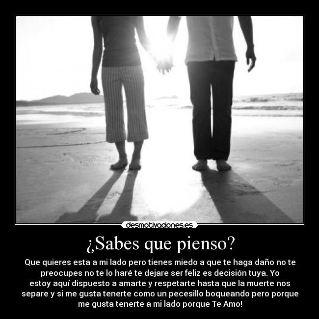 ¿Sabes que pienso? - Que quieres esta a mi lado pero tienes miedo a que te haga daño no te
preocupes no te lo haré te dejare ser feliz es decisión tuya. Yo
estoy aquí dispuesto a amarte y respetarte hasta que la muerte nos
separe y si me gusta tenerte como un pecesillo boqueando pero porque
me gusta tenerte a mi lado porque Te Amo!