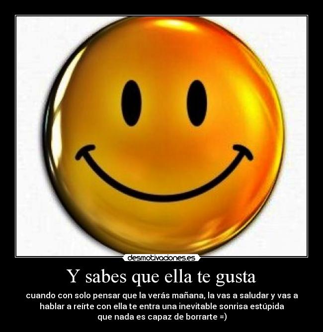 Y sabes que ella te gusta - cuando con solo pensar que la verás mañana, la vas a saludar y vas a
hablar a reírte con ella te entra una inevitable sonrisa estúpida
que nada es capaz de borrarte =)