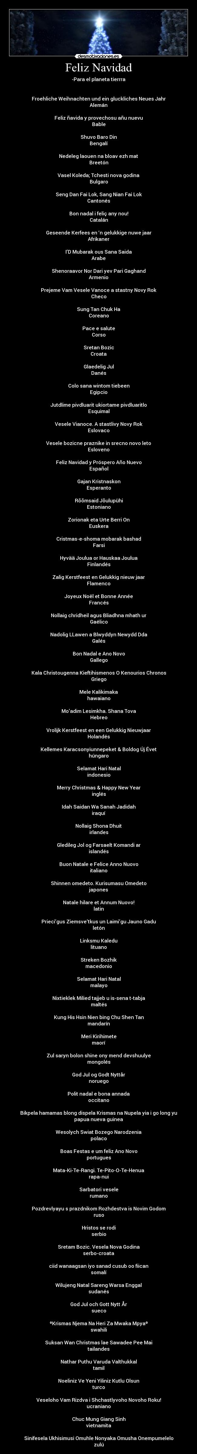 Feliz Navidad - -Para el planeta tierrra


Froehliche Weihnachten und ein gluckliches Neues Jahr
Alemán

Feliz ñavida y provechosu añu nuevu
Bable

Shuvo Baro Din
Bengalí

Nedeleg laouen na bloav ezh mat
Breetón

Vasel Koleda; Tchesti nova godina
Bulgaro

Seng Dan Fai Lok, Sang Nian Fai Lok
Cantonés

Bon nadal i feliç any nou!
Catalán

Geseende Kerfees en ‘n gelukkige nuwe jaar
Afrikaner

I’D Mubarak ous Sana Saida
Arabe

Shenoraavor Nor Dari yev Pari Gaghand
Armenio

Prejeme Vam Vesele Vanoce a stastny Novy Rok
Checo

Sung Tan Chuk Ha
Coreano

Pace e salute
Corso

Sretan Bozic
Croata

Glaedelig Jul
Danés

Colo sana wintom tiebeen
Egipcio

Jutdlime pivdluarit ukiortame pivdluaritlo
Esquimal

Vesele Vianoce. A stastlivy Novy Rok
Eslovaco

Vesele bozicne praznike in srecno novo leto
Esloveno

Feliz Navidad y Próspero Año Nuevo
Español

Gajan Kristnaskon
Esperanto

Rõõmsaid Jõulupühi
Estoniano

Zorionak eta Urte Berri On
Euskera

Cristmas-e-shoma mobarak bashad
Farsi

Hyvää Joulua or Hauskaa Joulua
Finlandés

Zalig Kerstfeest en Gelukkig nieuw jaar
Flamenco

Joyeux Noël et Bonne Année
Francés

Nollaig chridheil agus Bliadhna mhath ur
Gaélico

Nadolig LLawen a Blwyddyn Newydd Dda
Galés

Bon Nadal e Ano Novo
Gallego

Kala Christougenna Kieftihismenos O Kenourios Chronos
Griego

Mele Kalikimaka
hawaiano

Mo’adim Lesimkha. Shana Tova
Hebreo

Vrolijk Kerstfeest en een Gelukkig Nieuwjaar
Holandés

Kellemes Karacsonyiunnepeket & Boldog Új Évet
húngaro

Selamat Hari Natal
indonesio

Merry Christmas & Happy New Year
inglés

Idah Saidan Wa Sanah Jadidah
iraquí

Nollaig Shona Dhuit
irlandes

Gledileg Jol og Farsaelt Komandi ar
islandés

Buon Natale e Felice Anno Nuovo
italiano

Shinnen omedeto. Kurisumasu Omedeto
japones

Natale hilare et Annum Nuovo!
latin

Prieci’gus Ziemsve’tkus un Laimi’gu Jauno Gadu
letón

Linksmu Kaledu
lituano

Streken Bozhik
macedonio

Selamat Hari Natal
malayo

Nixtieklek Milied tajjeb u is-sena t-tabja
maltés

Kung His Hsin Nien bing Chu Shen Tan
mandarín

Meri Kirihimete
maorí

Zul saryn bolon shine ony mend devshuulye
mongolés

God Jul og Godt Nyttår
noruego

Polit nadal e bona annada
occitano

Bikpela hamamas blong dispela Krismas na Nupela yia i go long yu
papua nueva guinea

Wesolych Swiat Bozego Narodzenia
polaco

Boas Festas e um feliz Ano Novo
portugues

Mata-Ki-Te-Rangi. Te-Pito-O-Te-Henua
rapa-nui

Sarbatori vesele
rumano

Pozdrevlyayu s prazdnikom Rozhdestva is Novim Godom
ruso

Hristos se rodi
serbio

Sretam Bozic. Vesela Nova Godina
serbo-croata

ciid wanaagsan iyo sanad cusub oo fiican
somalí

Wilujeng Natal Sareng Warsa Enggal
sudanés

God Jul och Gott Nytt År
sueco

ºKrismas Njema Na Heri Za Mwaka Mpyaº
swahili

Suksan Wan Christmas lae Sawadee Pee Mai
tailandes

Nathar Puthu Varuda Valthukkal
tamil

Noeliniz Ve Yeni Yiliniz Kutlu Olsun
turco

Veseloho Vam Rizdva i Shchastlyvoho Novoho Roku!
ucraniano

Chuc Mung Giang Sinh
vietnamita

Sinifesela Ukhisimusi Omuhle Nonyaka Omusha Onempumelelo
zulú