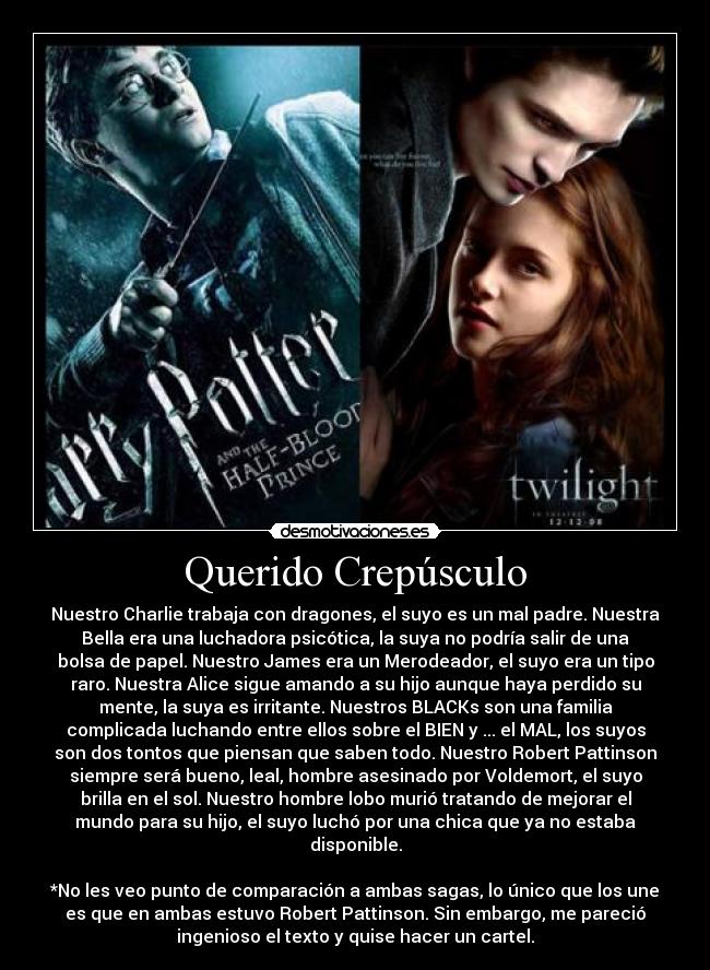 Querido Crepúsculo - Nuestro Charlie trabaja con dragones, el suyo es un mal padre. Nuestra
Bella era una luchadora psicótica, la suya no podría salir de una
bolsa de papel. Nuestro James era un Merodeador, el suyo era un tipo
raro. Nuestra Alice sigue amando a su hijo aunque haya perdido su
mente, la suya es irritante. Nuestros BLACKs son una familia
complicada luchando entre ellos sobre el BIEN y ... el MAL, los suyos
son dos tontos que piensan que saben todo. Nuestro Robert Pattinson
siempre será bueno, leal, hombre asesinado por Voldemort, el suyo
brilla en el sol. Nuestro hombre lobo murió tratando de mejorar el
mundo para su hijo, el suyo luchó por una chica que ya no estaba
disponible.
*No les veo punto de comparación a ambas sagas, lo único que los une
es que en ambas estuvo Robert Pattinson. Sin embargo, me pareció
ingenioso el texto y quise hacer un cartel.