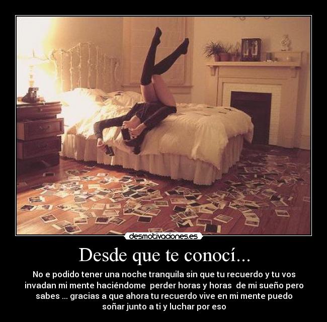 Desde que te conocí... - No e podido tener una noche tranquila sin que tu recuerdo y tu vos
invadan mi mente haciéndome perder horas y horas de mi sueño pero
sabes ... gracias a que ahora tu recuerdo vive en mi mente puedo
soñar junto a ti y luchar por eso