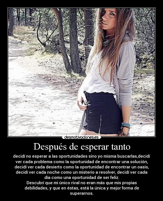 Después de esperar tanto - decidí no esperar a las oportunidades sino yo misma buscarlas,decidí
ver cada problema como la oportunidad de encontrar una solución,
decidí ver cada desierto como la oportunidad de encontrar un oasis,
decidí ver cada noche como un misterio a resolver, decidí ver cada
día como una oportunidad de ser feliz.
Descubrí que mi único rival no eran más que mis propias
debilidades, y que en éstas, está la única y mejor forma de
superarnos.