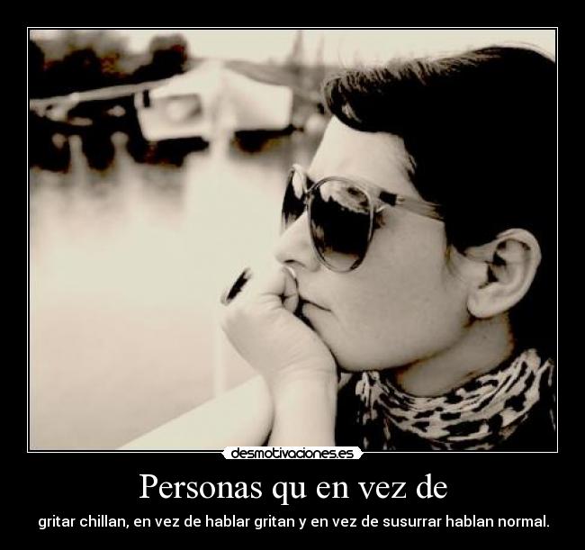 Personas qu en vez de - gritar chillan, en vez de hablar gritan y en vez de susurrar hablan normal.