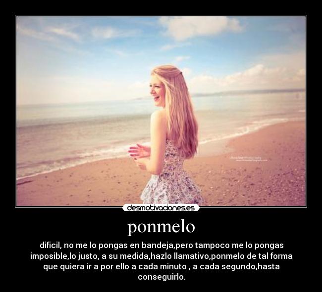 ponmelo - dificil, no me lo pongas en bandeja,pero tampoco me lo pongas
imposible,lo justo, a su medida,hazlo llamativo,ponmelo de tal forma
que quiera ir a por ello a cada minuto , a cada segundo,hasta
conseguirlo.