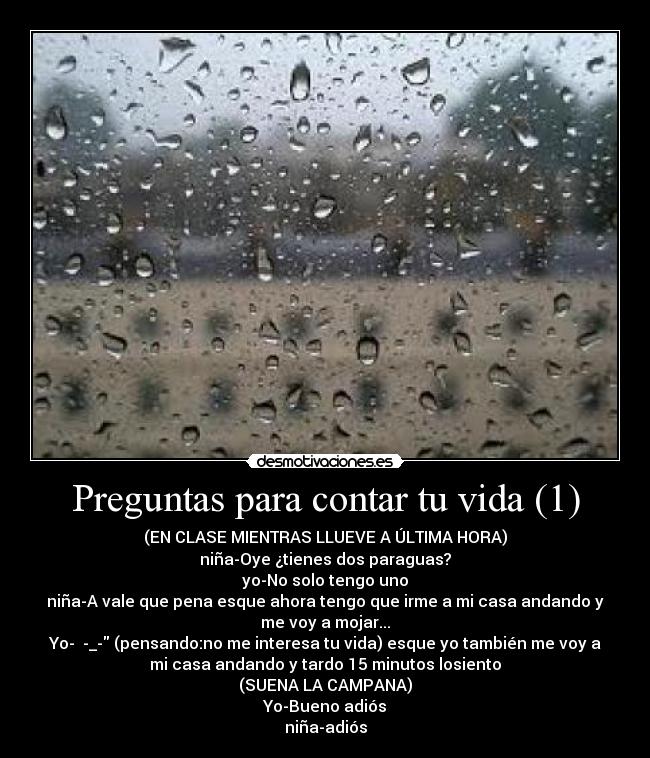 Preguntas para contar tu vida (1) - (EN CLASE MIENTRAS LLUEVE A ÚLTIMA HORA)
niña-Oye ¿tienes dos paraguas?
yo-No solo tengo uno
niña-A vale que pena esque ahora tengo que irme a mi casa andando y
me voy a mojar...
Yo- -_- (pensando:no me interesa tu vida) esque yo también me voy a
mi casa andando y tardo 15 minutos losiento
(SUENA LA CAMPANA)
Yo-Bueno adiós
niña-adiós