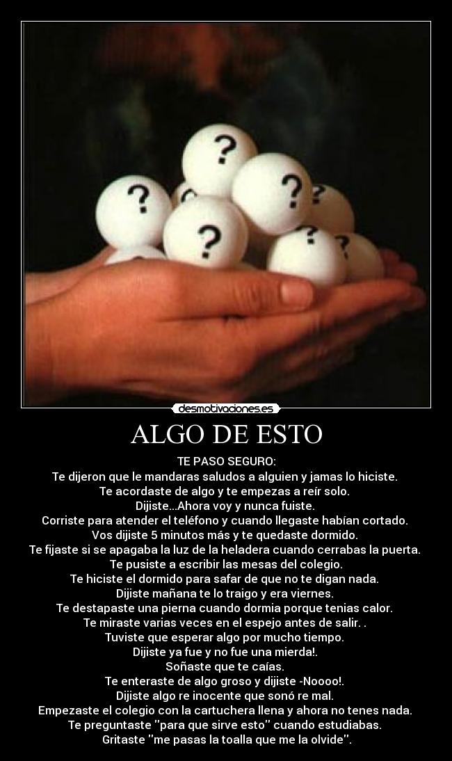ALGO DE ESTO - TE PASO SEGURO:
Te dijeron que le mandaras saludos a alguien y jamas lo hiciste.
Te acordaste de algo y te empezas a reír solo.
Dijiste...Ahora voy y nunca fuiste.
Corriste para atender el teléfono y cuando llegaste habían cortado.
Vos dijiste 5 minutos más y te quedaste dormido.
Te fijaste si se apagaba la luz de la heladera cuando cerrabas la puerta.
Te pusiste a escribir las mesas del colegio.
Te hiciste el dormido para safar de que no te digan nada.
Dijiste mañana te lo traigo y era viernes.
Te destapaste una pierna cuando dormia porque tenias calor.
Te miraste varias veces en el espejo antes de salir. .
Tuviste que esperar algo por mucho tiempo.
Dijiste ya fue y no fue una mierda!.
Soñaste que te caías.
Te enteraste de algo groso y dijiste -Noooo!.
Dijiste algo re inocente que sonó re mal.
Empezaste el colegio con la cartuchera llena y ahora no tenes nada.
Te preguntaste para que sirve esto cuando estudiabas.
Gritaste me pasas la toalla que me la olvide.