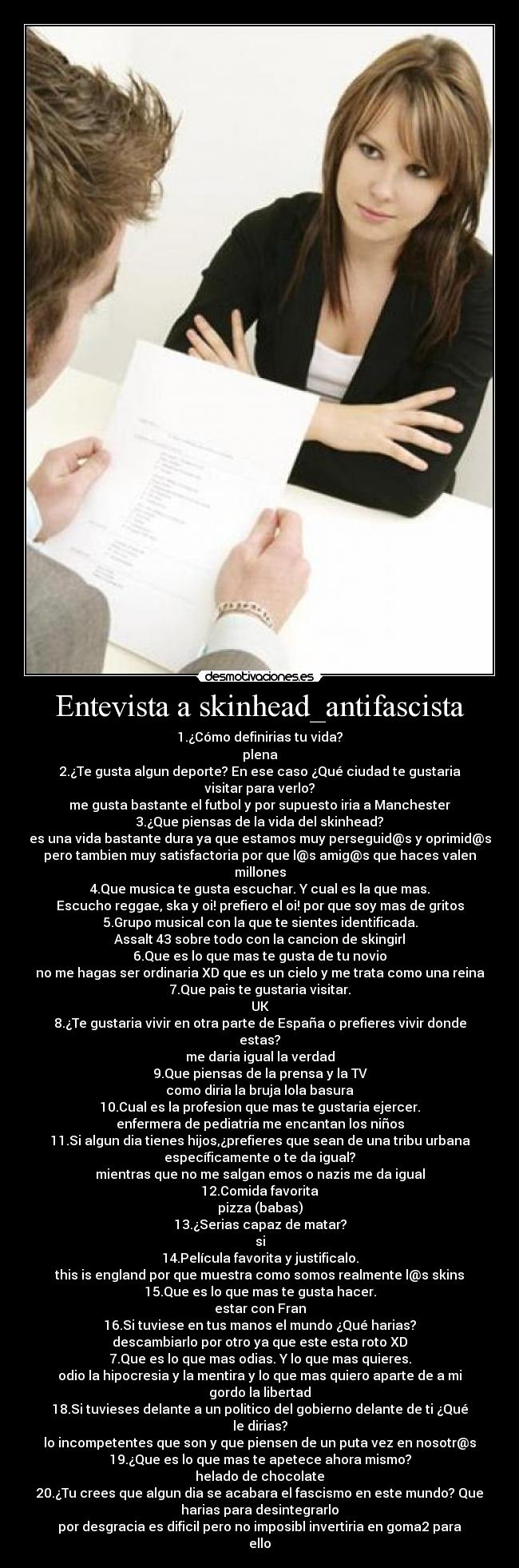 Entevista a skinhead_antifascista - 1.¿Cómo definirias tu vida?
plena
2.¿Te gusta algun deporte? En ese caso ¿Qué ciudad te gustaria
visitar para verlo?
me gusta bastante el futbol y por supuesto iria a Manchester
3.¿Que piensas de la vida del skinhead?
es una vida bastante dura ya que estamos muy perseguid@s y oprimid@s
pero tambien muy satisfactoria por que l@s amig@s que haces valen
millones
4.Que musica te gusta escuchar. Y cual es la que mas.
Escucho reggae, ska y oi! prefiero el oi! por que soy mas de gritos
5.Grupo musical con la que te sientes identificada.
Assalt 43 sobre todo con la cancion de skingirl
6.Que es lo que mas te gusta de tu novio
no me hagas ser ordinaria XD que es un cielo y me trata como una reina
7.Que pais te gustaria visitar.
UK
8.¿Te gustaria vivir en otra parte de España o prefieres vivir donde
estas?
me daria igual la verdad
9.Que piensas de la prensa y la TV
como diria la bruja lola basura
10.Cual es la profesion que mas te gustaria ejercer.
enfermera de pediatria me encantan los niños
11.Si algun dia tienes hijos,¿prefieres que sean de una tribu urbana
específicamente o te da igual?
mientras que no me salgan emos o nazis me da igual
12.Comida favorita
pizza (babas)
13.¿Serias capaz de matar?
si
14.Película favorita y justificalo.
this is england por que muestra como somos realmente l@s skins
15.Que es lo que mas te gusta hacer.
estar con Fran
16.Si tuviese en tus manos el mundo ¿Qué harias?
descambiarlo por otro ya que este esta roto XD
7.Que es lo que mas odias. Y lo que mas quieres.
odio la hipocresia y la mentira y lo que mas quiero aparte de a mi
gordo la libertad
18.Si tuvieses delante a un politico del gobierno delante de ti ¿Qué
le dirias?
lo incompetentes que son y que piensen de un puta vez en nosotr@s
19.¿Que es lo que mas te apetece ahora mismo?
helado de chocolate
20.¿Tu crees que algun dia se acabara el fascismo en este mundo? Que
harias para desintegrarlo
por desgracia es dificil pero no imposibl invertiria en goma2 para
ello