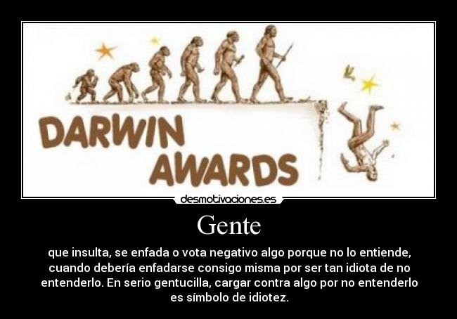 Gente - que insulta, se enfada o vota negativo algo porque no lo entiende,
cuando debería enfadarse consigo misma por ser tan idiota de no
entenderlo. En serio gentucilla, cargar contra algo por no entenderlo
es símbolo de idiotez.