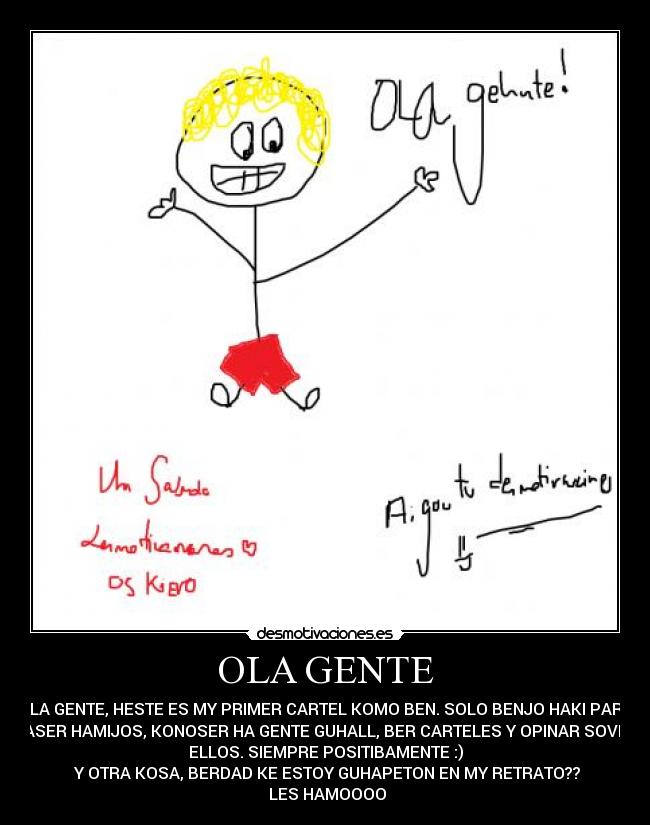 OLA GENTE - OLA GENTE, HESTE ES MY PRIMER CARTEL KOMO BEN. SOLO BENJO HAKI PARA
HASER HAMIJOS, KONOSER HA GENTE GUHALL, BER CARTELES Y OPINAR SOVRE
ELLOS. SIEMPRE POSITIBAMENTE :)
Y OTRA KOSA, BERDAD KE ESTOY GUHAPETON EN MY RETRATO??
LES HAMOOOO