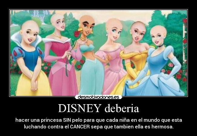 DISNEY deberia - hacer una princesa SIN pelo para que cada niña en el mundo que esta
luchando contra el CANCER sepa que tambien ella es hermosa.