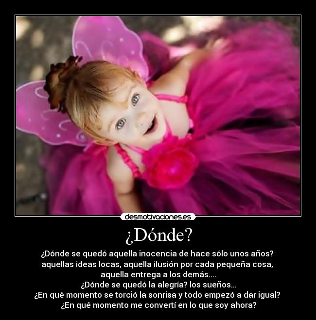 ¿Dónde? - ¿Dónde se quedó aquella inocencia de hace sólo unos años?
aquellas ideas locas, aquella ilusión por cada pequeña cosa,
aquella entrega a los demás....
¿Dónde se quedó la alegría? los sueños...
¿En qué momento se torció la sonrisa y todo empezó a dar igual?
¿En qué momento me convertí en lo que soy ahora?