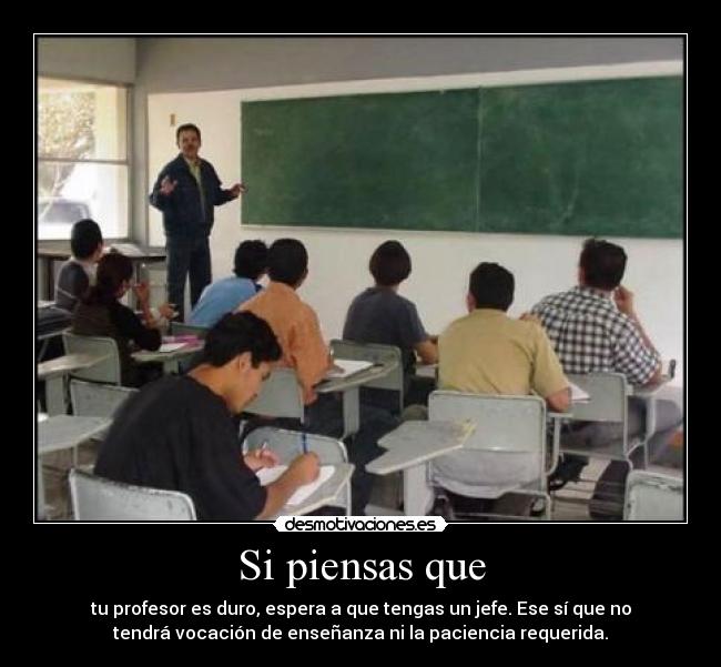 Si piensas que - tu profesor es duro, espera a que tengas un jefe. Ese sí que no
tendrá vocación de enseñanza ni la paciencia requerida.