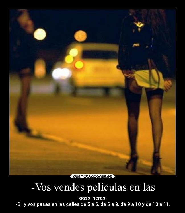-Vos vendes películas en las - gasolineras.
-Si, y vos pasas en las calles de 5 a 6, de 6 a 9, de 9 a 10 y de 10 a 11.