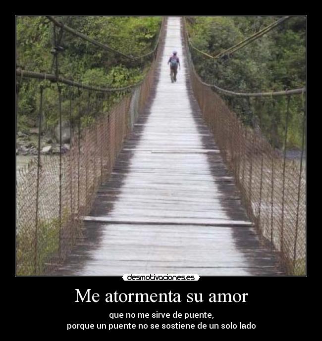 Me atormenta su amor - que no me sirve de puente,
porque un puente no se sostiene de un solo lado