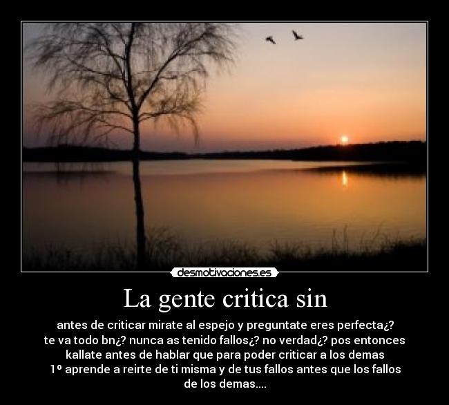 La gente critica sin - antes de criticar mirate al espejo y preguntate eres perfecta¿?
te va todo bn¿? nunca as tenido fallos¿? no verdad¿? pos entonces
kallate antes de hablar que para poder criticar a los demas
1º aprende a reirte de ti misma y de tus fallos antes que los fallos
de los demas....
