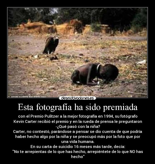 Esta fotografía ha sido premiada - con el Premio Pulitzer a la mejor fotografía en 1994, su fotógrafo
Kevin Carter recibió el premio y en la rueda de prensa le preguntaron
-¿Qué pasó con la niña?
Carter, no contestó, parándose a pensar se dio cuenta de que podría
haber hecho algo por la niña y se preocupó más por la foto que por
una vida humana.
En su carta de suicidio 16 meses más tarde, decía:
No te arrepientas de lo que has hecho, arrepiéntete de lo que NO has
hecho